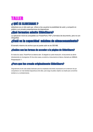 TALLER  
¿ QUÉ ES SLIDESHARE ? 
slideshare es un sitio web que ofrece a los usuarios la posibilidad de subir y compartir en
público o en privado presentaciones de diapositivas
¿Qué formatos admite SlideShare? 
La aplicación móvil es compatible con PowerPoint, PDF y formatos de documento, pero no con
infografías
¿Cuál es la capacidad máxima de almacenamiento? 
El tamaño máximo de archivo que se puede subir es de 300 MB.
¿Cuáles son las formas de acceder a la página de SlideShare? 
En todos los casos, PowerPoint se debería abrir. Si elegiste la cuarta resolución, el documento se abrirá
directamente en el programa. En los otros casos, se abrirá un documento en blanco, llamado por ​defecto
Presentación 1.
¿Para que fue creado originalmente SlideShare? 
Originalmente el ​sitio web​ estaba destinado para los empleados del ámbito empresarial con la intención de que
compartieran con más facilidad ​diapositivas​ entre ellos, pero luego el público objetivo se amplió para convertirse
también en un entretenimiento.
 
