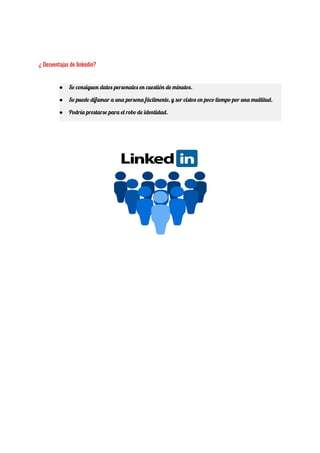  
¿ Desventajas de linkedin? 
● Se consiguen datos personales en cuestión de minutos. 
● Se puede difamar a una persona fácilmente, y ser vistos en poco tiempo por una multitud. 
● Podría prestarse para el robo de identidad. 
 
 