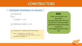 Constructors 
•Constant functions in classes ! 
NOTE: 
If you use const for one parameter 
of a particular type, then you should use it for every other parameter that has that type and that is 
not changed by the function call  