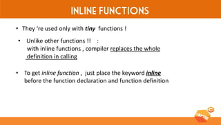 Inline Functions 
•They ‘re used only with tiny functions ! 
•Unlike other functions !! : with inline functions , compiler replaces the whole definition in calling 
•To get inline function , just place the keyword inline before the function declaration and function definition  