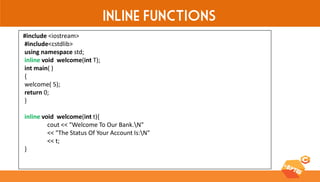 Inline Functions 
#include <iostream> 
#include<cstdlib> 
using namespace std; 
inline void welcome(int T); 
int main( ) 
{ 
welcome( 5); 
return 0; 
} 
inline void welcome(int t){ 
cout << "Welcome To Our Bank.N" 
<< "The Status Of Your Account Is:N" 
<< t; 
}  
