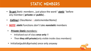 Static members 
•To get Static members , just place the word ‘ static ‘ before any member ( private or public) . 
•NOTE: static functions don’t take nonstatic members 
•Calling:( ClassName :: staticmemberName) 
•Private Static members: 
•Initialized out of class once only !! 
•Then they still private(only visible inside class members) 
•Initialize(public&private) once only anyway  