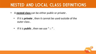 NESTED AND LOCAL CLASS DEFINITIONS 
•A nested class can be either public or private . 
•If it is private , then it cannot be used outside of the outer class . 
•If it is public , then we use “ :: “ .  