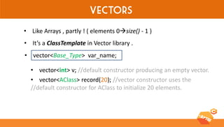 Vectors 
•Like Arrays , partly ! ( elements 0size() - 1 ) 
•It’s a ClassTemplate in Vector library . 
•vector<Base_Type> var_name; 
•vector<int> v; //default constructor producing an empty vector. 
•vector<AClass> record(20); //vector constructor uses the //default constructor for AClass to initialize 20 elements.  