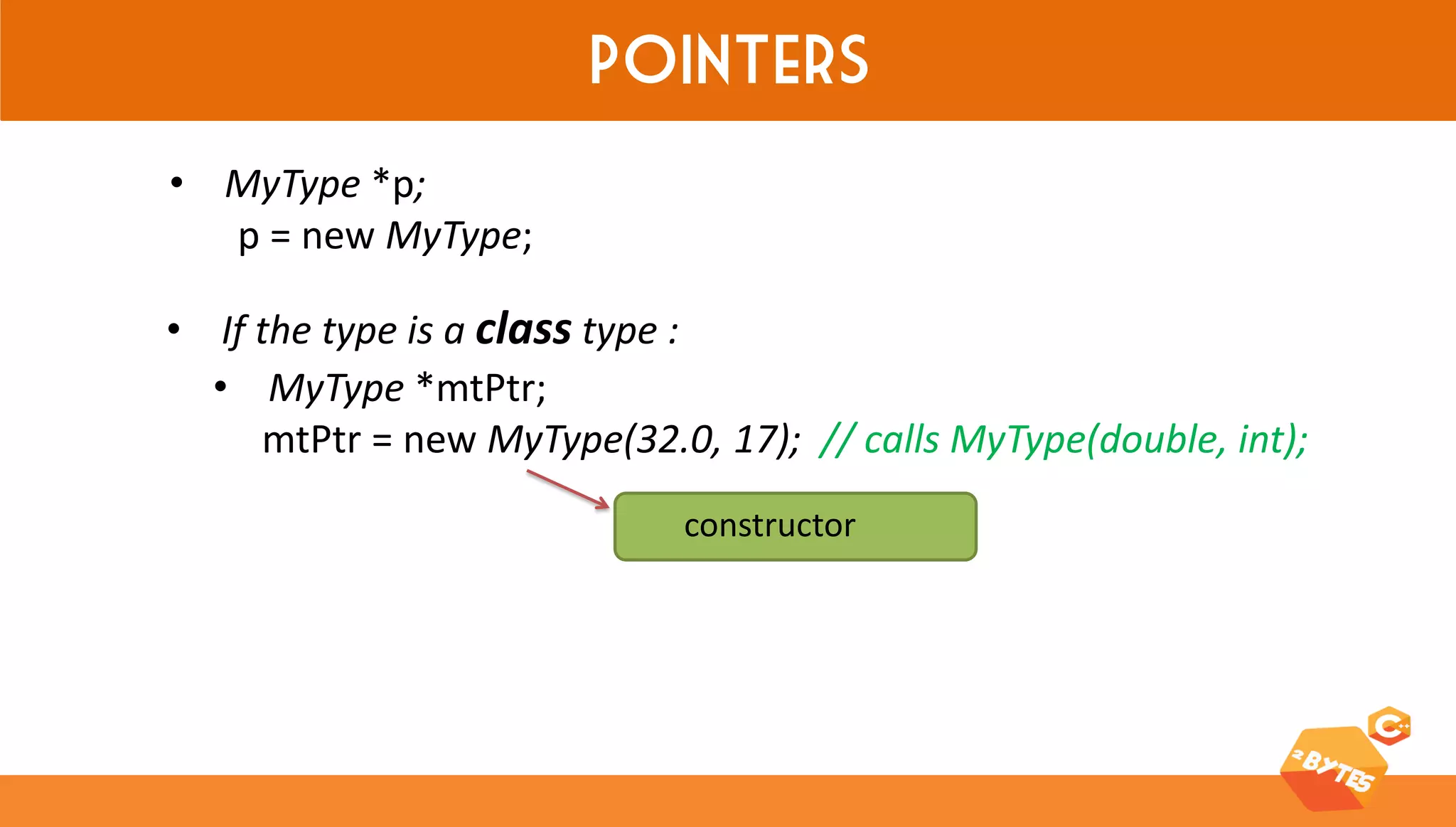 Pointers 
•MyType *p; p = new MyType; 
•MyType *mtPtr; mtPtr = new MyType(32.0, 17); // calls MyType(double, int); 
constructor 
•If the type is a class type :  