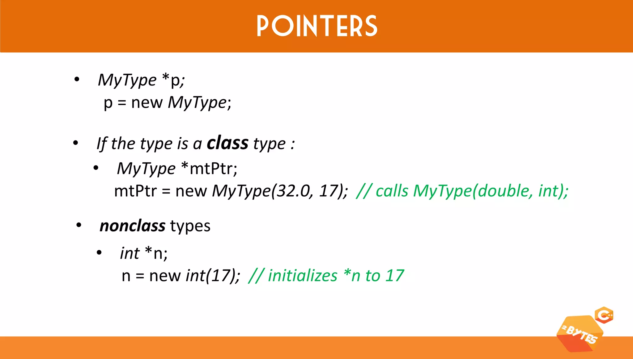 Pointers 
•MyType *p; p = new MyType; 
•MyType *mtPtr; mtPtr = new MyType(32.0, 17); // calls MyType(double, int); 
•If the type is a class type : 
•int *n; n = new int(17); // initializes *n to 17 
•nonclass types  