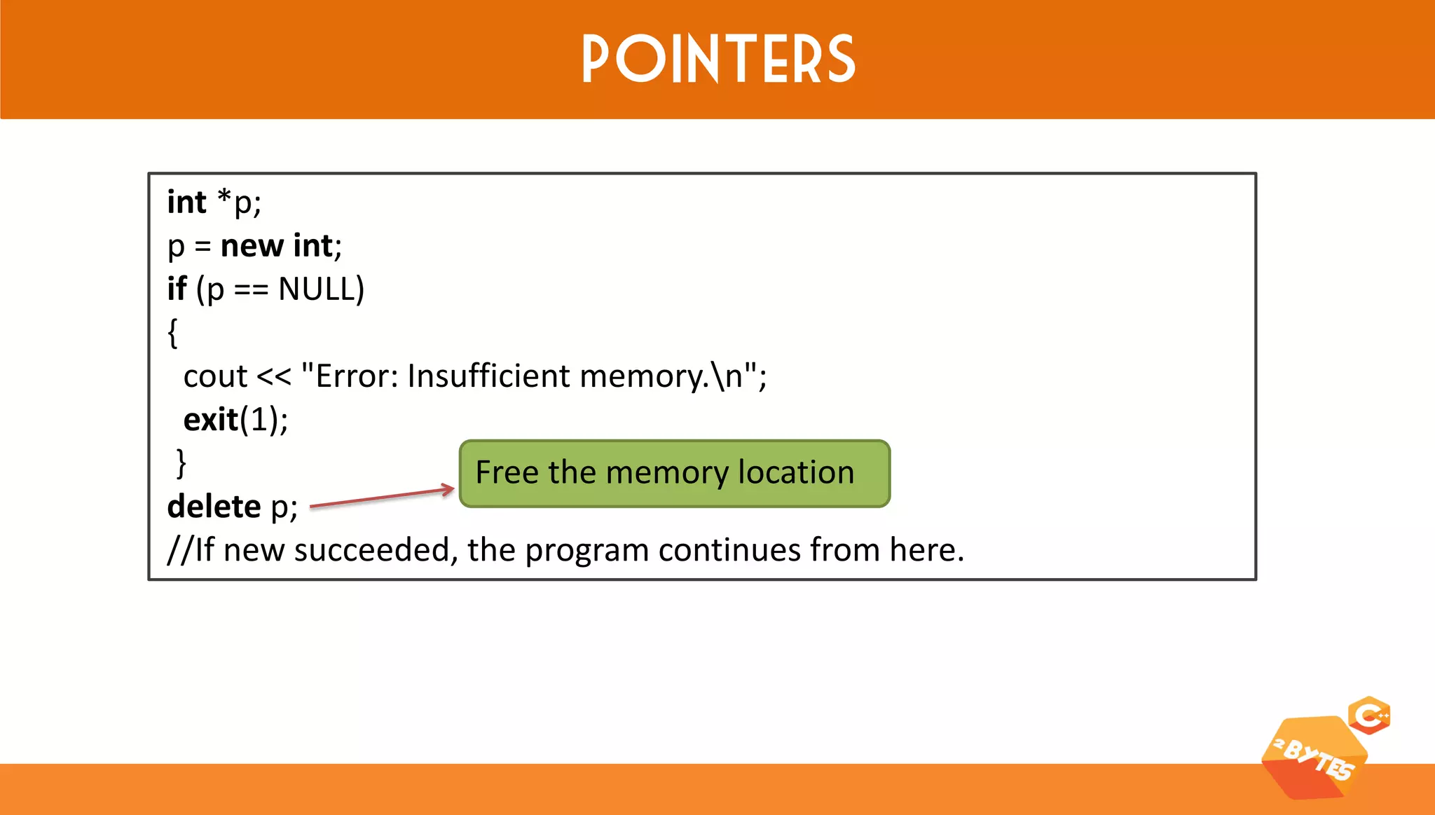 Pointers 
int *p; 
p = new int; 
if (p == NULL) 
{ 
cout << "Error: Insufficient memory.n"; 
exit(1); 
} 
delete p; 
//If new succeeded, the program continues from here. 
Free the memory location  