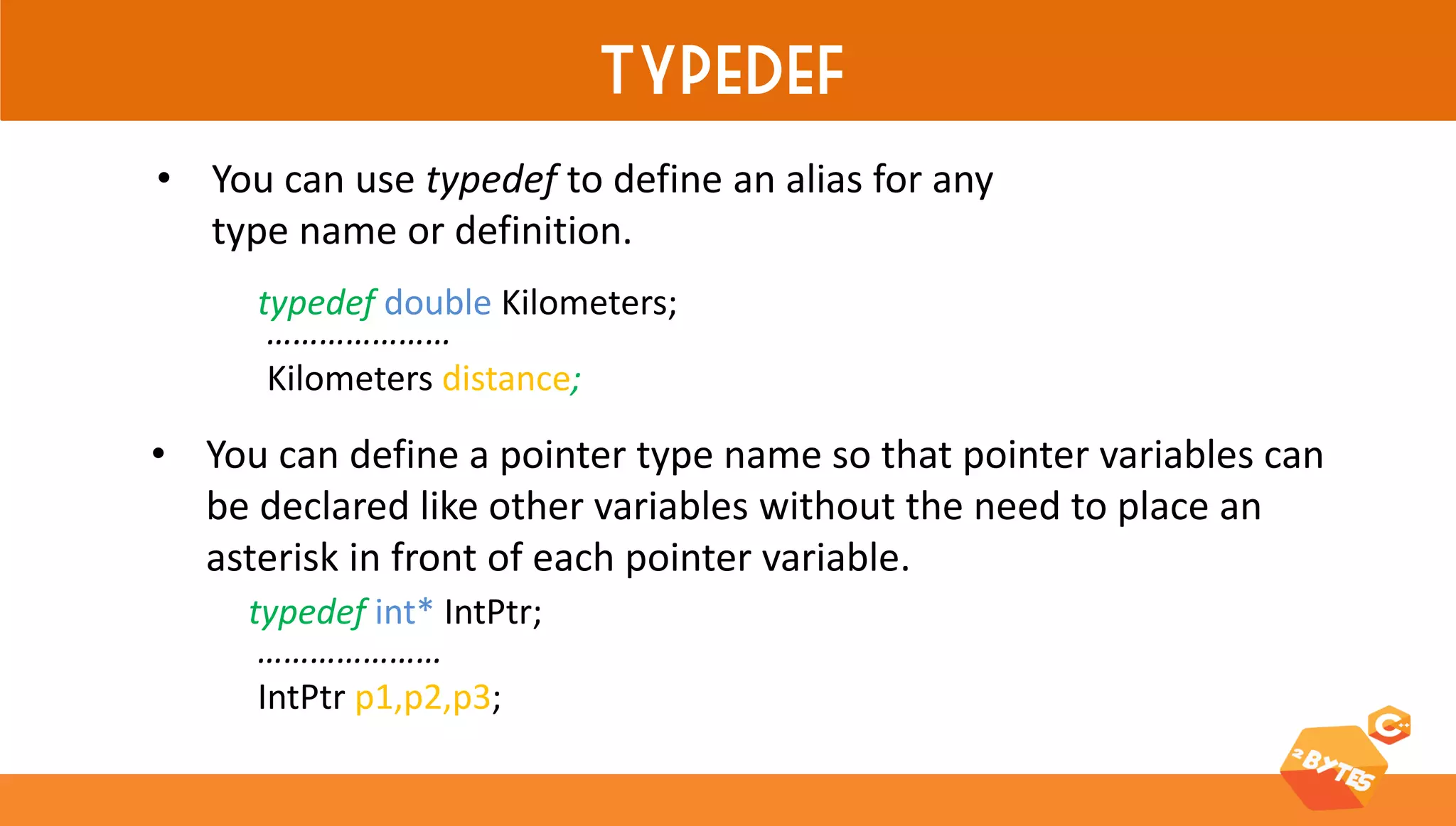 typedef 
•You can use typedef to define an alias for any type name or definition. 
typedef double Kilometers; 
………………… Kilometers distance; 
•You can define a pointer type name so that pointer variables can be declared like other variables without the need to place an asterisk in front of each pointer variable. 
………………… IntPtr p1,p2,p3; 
typedef int* IntPtr;  