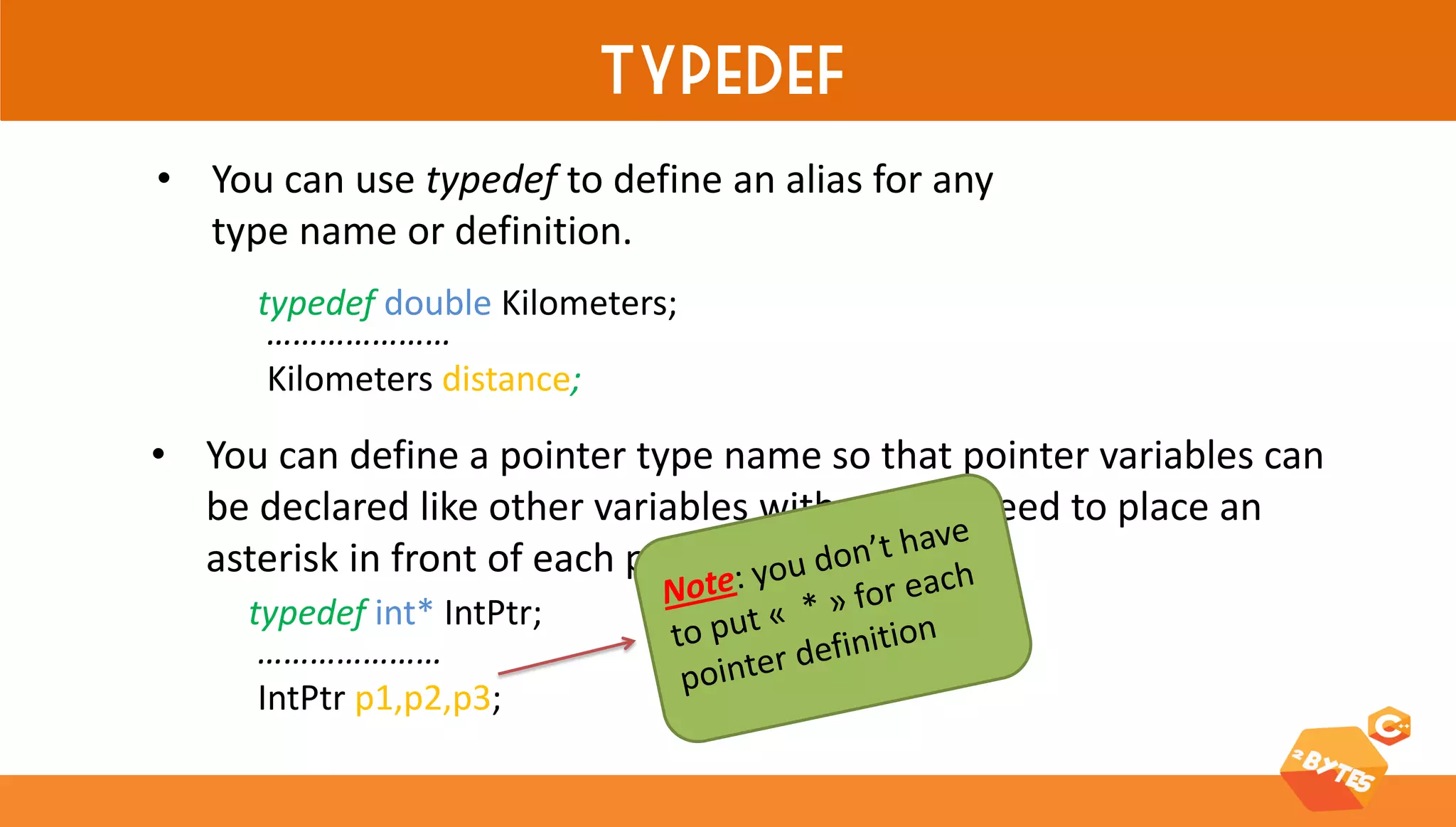 typedef 
•You can use typedef to define an alias for any type name or definition. 
typedef double Kilometers; 
………………… Kilometers distance; 
•You can define a pointer type name so that pointer variables can be declared like other variables without the need to place an asterisk in front of each pointer variable. 
………………… IntPtr p1,p2,p3; 
typedef int* IntPtr;  
