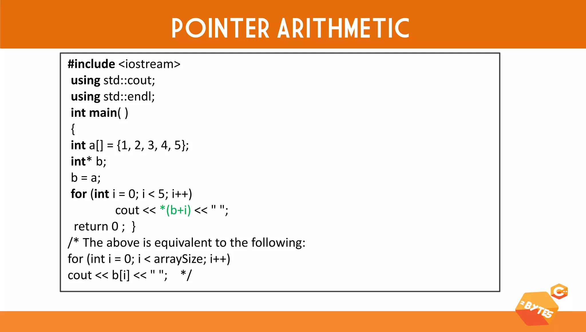POINTER ARITHMETIC 
#include <iostream> using std::cout; using std::endl; int main( ) { int a[] = {1, 2, 3, 4, 5}; int* b; b = a; for (int i = 0; i < 5; i++) cout << *(b+i) << " "; return 0 ; } /* The above is equivalent to the following: for (int i = 0; i < arraySize; i++) cout << b[i] << " "; */  