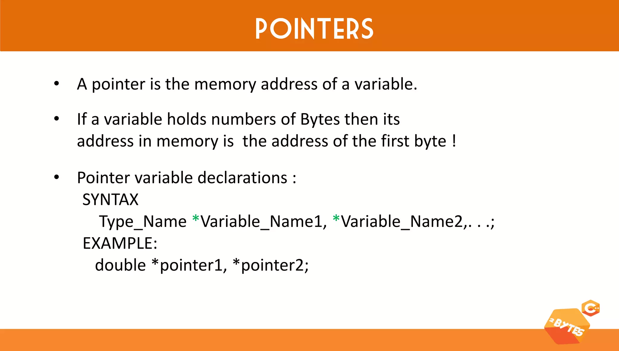 Pointers 
•A pointer is the memory address of a variable. 
•If a variable holds numbers of Bytes then its address in memory is the address of the first byte ! 
•Pointer variable declarations : SYNTAX Type_Name *Variable_Name1, *Variable_Name2,. . .; EXAMPLE: double *pointer1, *pointer2;  