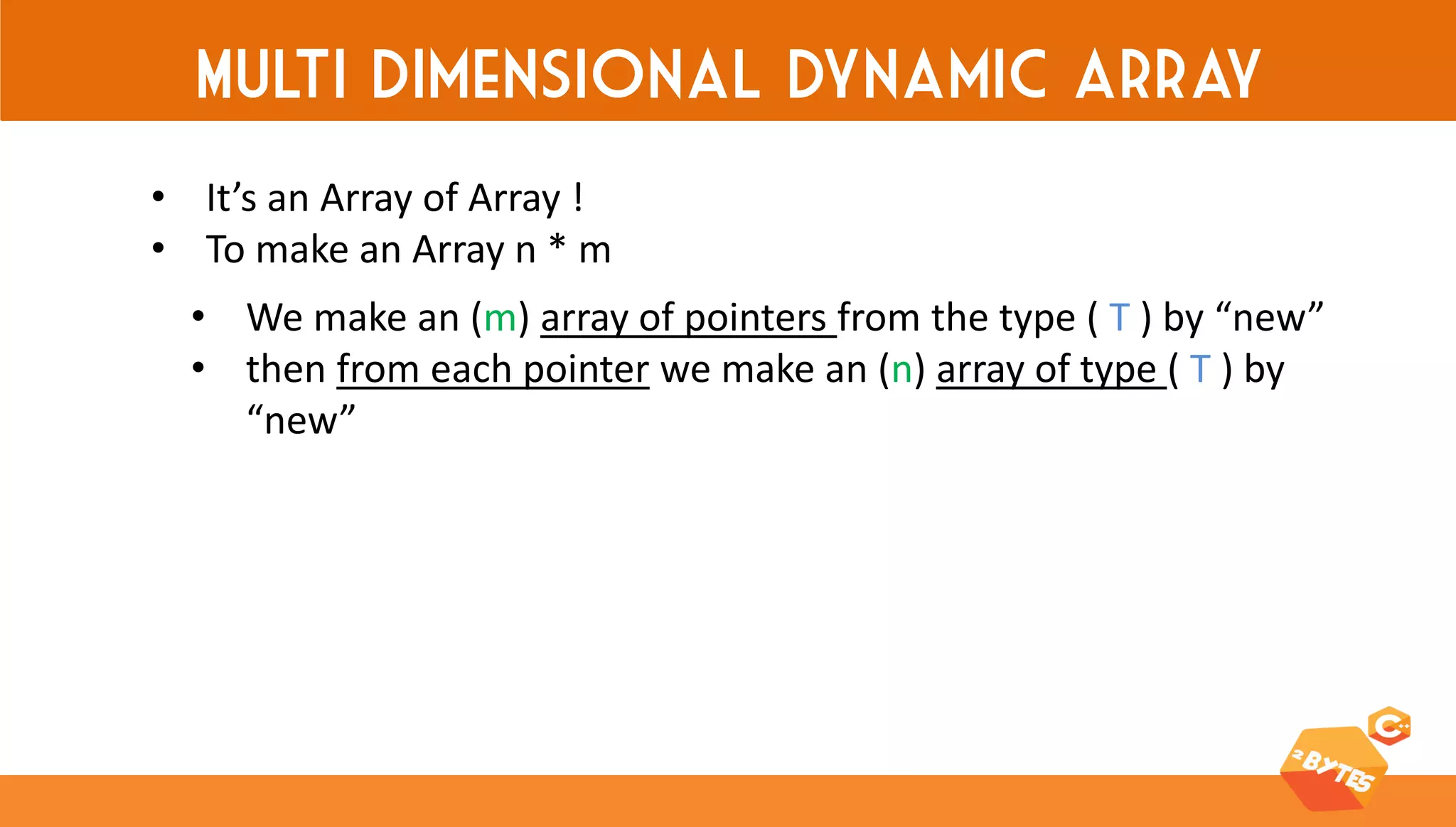 Multi dimensional dynamic array 
•It’s an Array of Array ! 
•To make an Array n * m 
•We make an (m) array of pointers from the type ( T ) by “new” 
•then from each pointer we make an (n) array of type ( T ) by “new”  