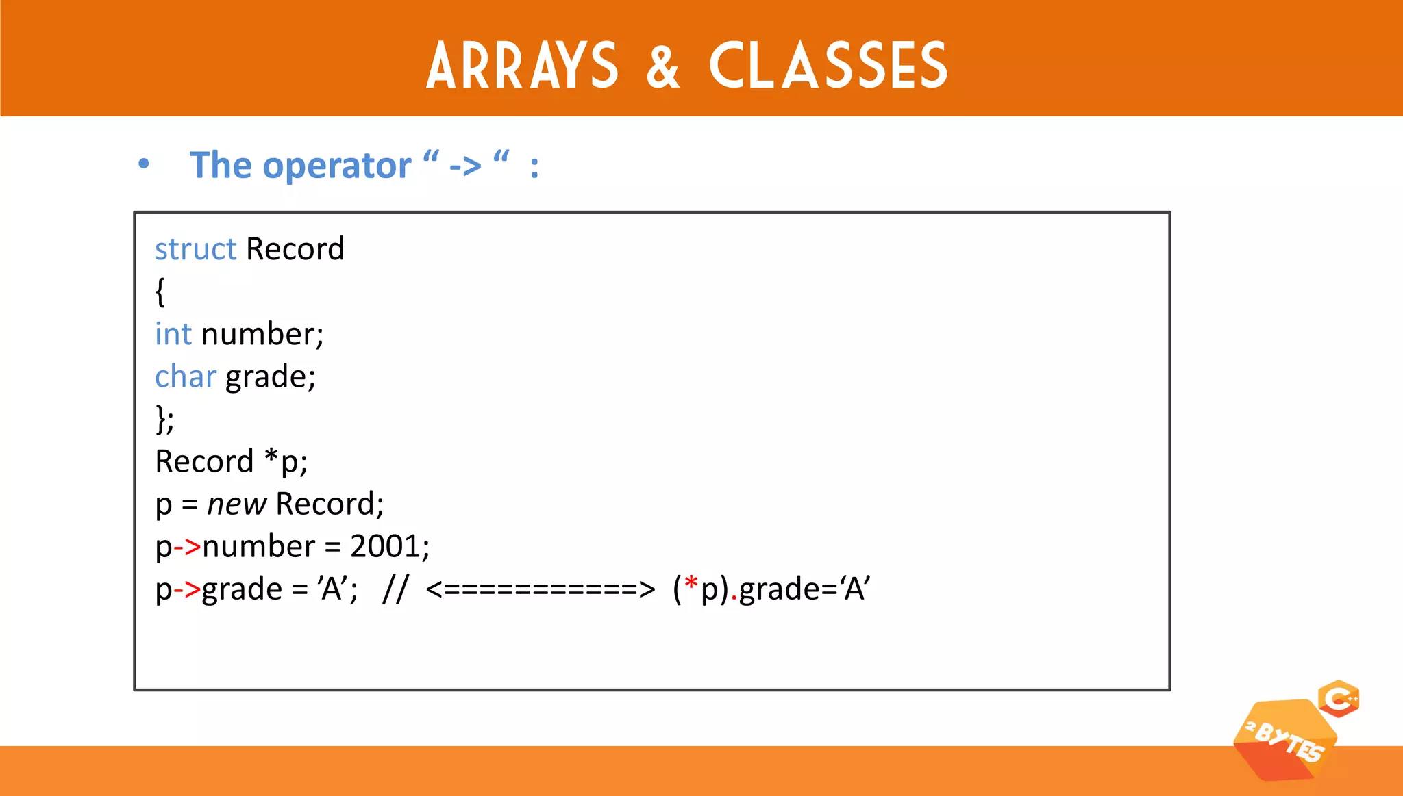 ARRAYS & classes 
struct Record 
{ 
int number; 
char grade; 
}; 
Record *p; 
p = new Record; 
p->number = 2001; 
p->grade = ’A’; // <===========> (*p).grade=‘A’ 
•The operator “ -> “ :  