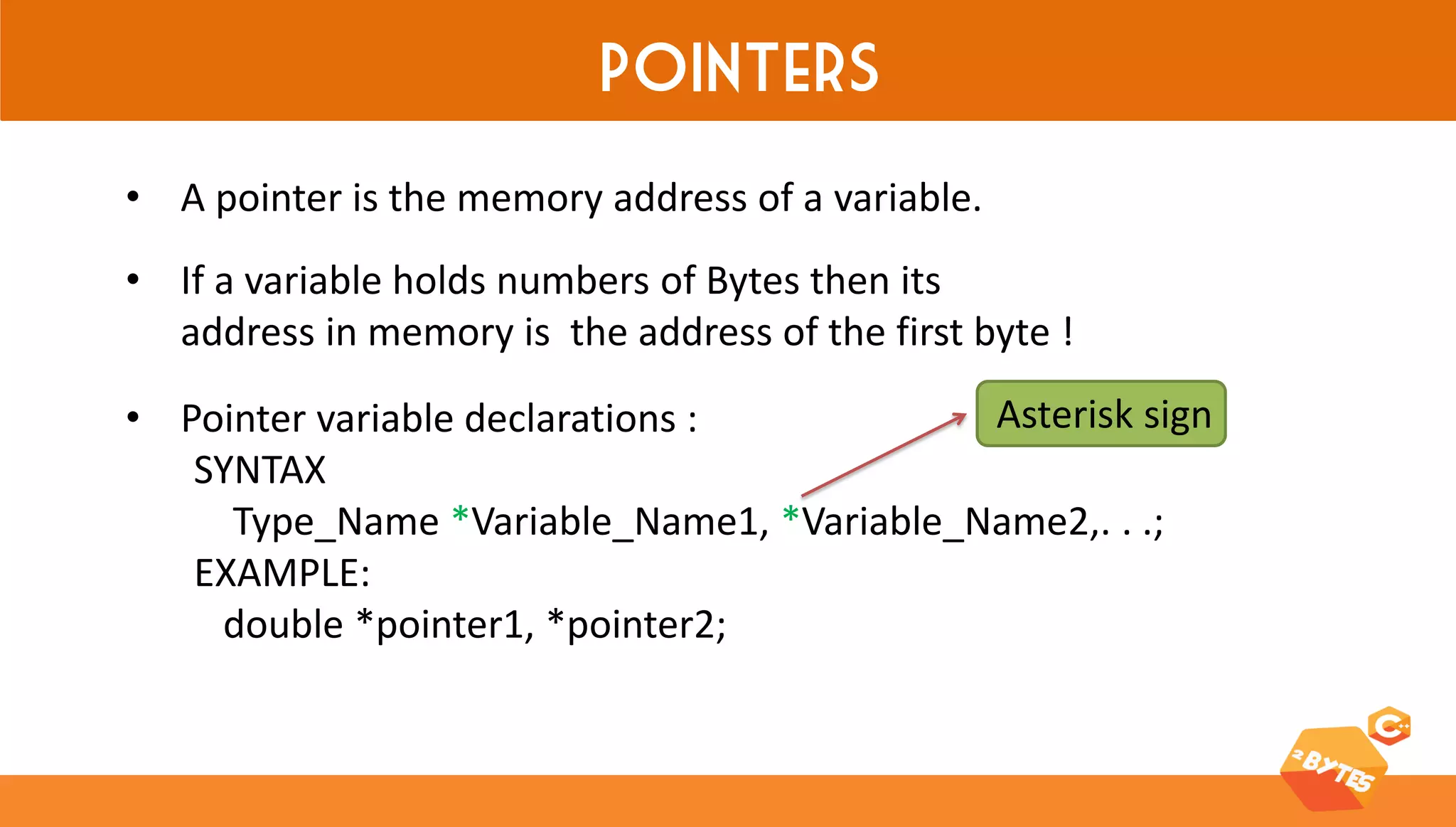 Pointers 
•A pointer is the memory address of a variable. 
•If a variable holds numbers of Bytes then its address in memory is the address of the first byte ! 
•Pointer variable declarations : SYNTAX Type_Name *Variable_Name1, *Variable_Name2,. . .; EXAMPLE: double *pointer1, *pointer2; 
Asterisk sign  