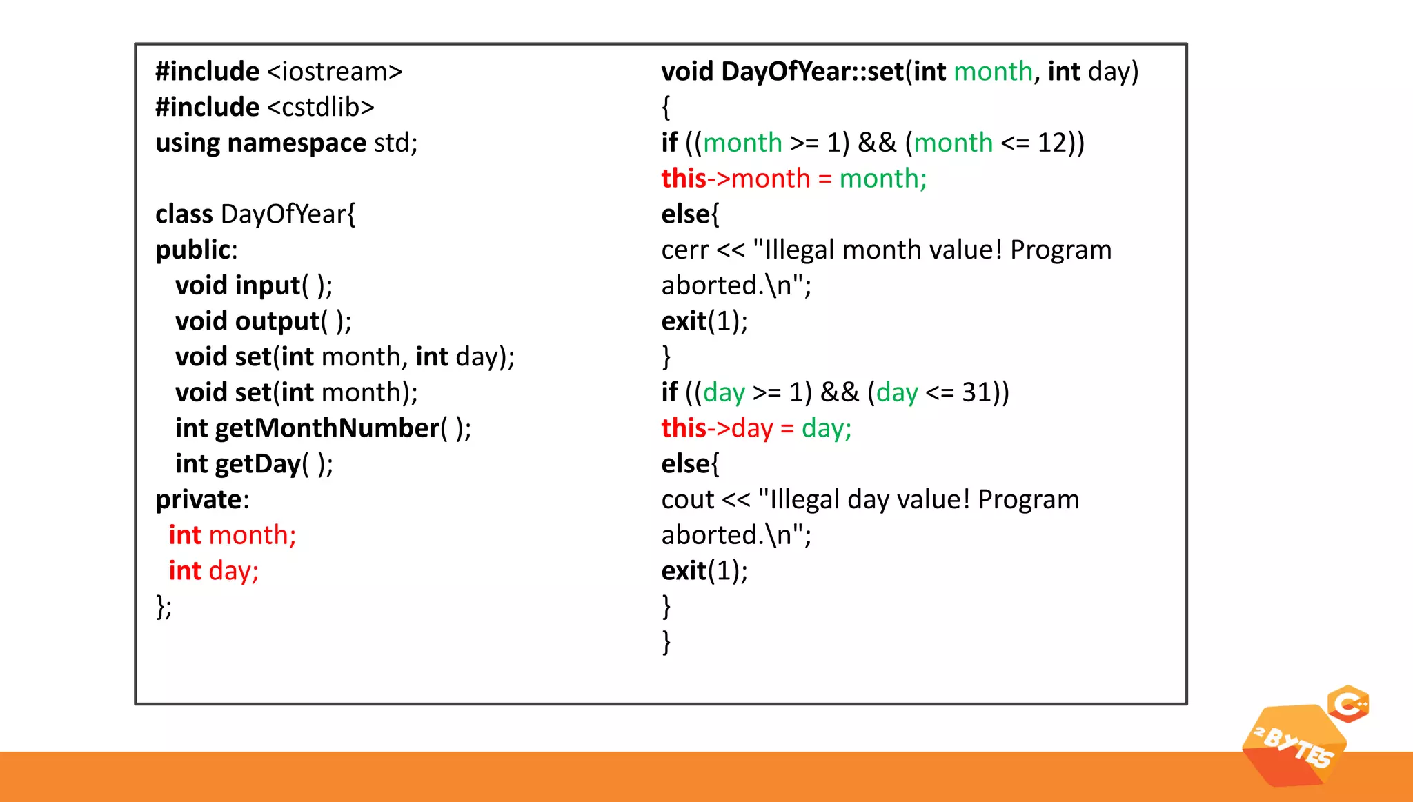 ARRAYS & classes 
#include <iostream> 
#include <cstdlib> 
using namespace std; 
class DayOfYear{ 
public: 
void input( ); 
void output( ); 
void set(int month, int day); 
void set(int month); 
int getMonthNumber( ); 
int getDay( ); 
private: 
int month; 
int day; 
}; 
void DayOfYear::set(int month, int day) 
{ 
if ((month >= 1) && (month <= 12)) 
this->month = month; 
else{ 
cerr << "Illegal month value! Program aborted.n"; 
exit(1); 
} 
if ((day >= 1) && (day <= 31)) 
this->day = day; 
else{ 
cout << "Illegal day value! Program aborted.n"; 
exit(1); 
} 
}  