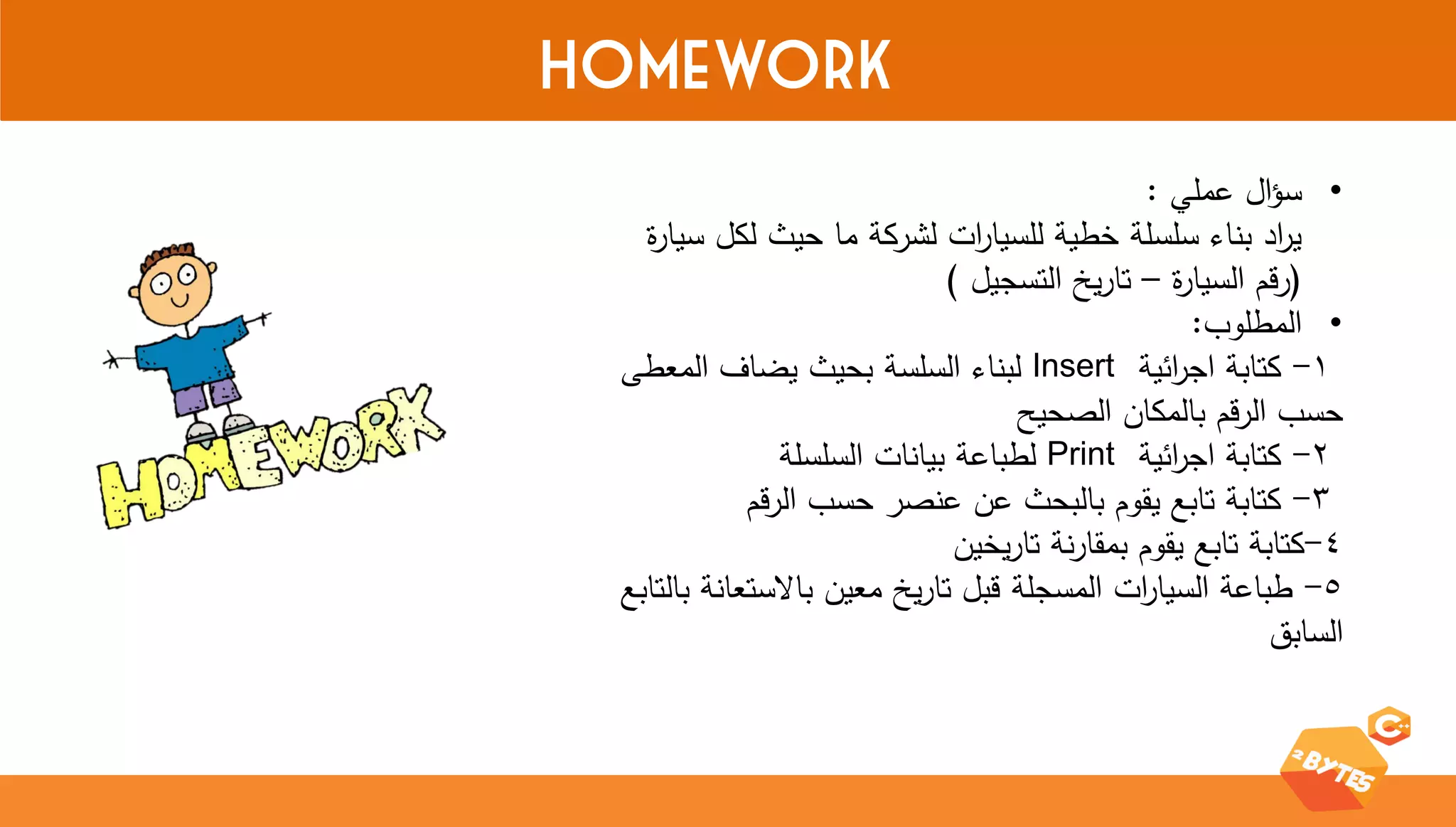 Homework 
• سؤال عممي : 
ي ا رد بناء سمسمة خطية لمسيا ا رت لشركة ما حيث لكل سيارة 
)رقم السيارة – تاريخ التسجيل ( 
• المطموب: 
1 - كتابة اج ا رئية Insert لبناء السمسة بحيث يضاف المعطى 
حسب الرقم بالمكان الصحيح 
2 - كتابة اج ا رئية Print لطباعة بيانات السمسمة 
3 - كتابة تابع يقوم بالبحث عن عنصر حسب الرقم 
4 -كتابة تابع يقوم بمقارنة تاريخين 
5 - طباعة السيا ا رت المسجمة قبل تاريخ معين بالاستعانة بالتابع 
السابق 
 