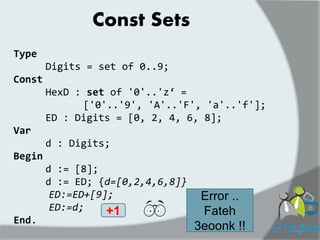 Const Sets 
Type 
Digits = set of 0..9; 
Const 
HexD : set of '0'..'z‘ = 
['0'..'9', 'A'..'F', 'a'..'f']; 
ED : Digits = [0, 2, 4, 6, 8]; 
Var 
d : Digits; 
Begin 
d := [8]; 
d := ED; {d=[0,2,4,6,8]} 
ED:=ED+[9]; 
ED:=d; 
End. 
+1 
Error .. Fateh 3eoonk !!  