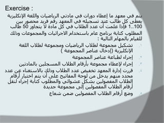 Exercise : 
يرى في يؼهذ يا إػطاء دوراخ في يادذي انرياضياخ وانهغح الإ كَهيسيح 
يؼطى كم طانة ػ ذُ ذسجيهه في ان ؼًهذ رقى فريذ يحصىر تي 1..100 فإرا ػه دً أ ػذد انطلاب في كم يادج لا يرجاوز 50 طانة 
ان طًهىب كراتح تر اَيج ػاو تاسرخذاو الاجرائياخ وان جً ىًػاخ ورنك 
نهقياو تان هًاو انرانيح : 
. 
1 ذشكيم يج ىًػح نطلاب انرياضياخ ويج ىًػح نطلاب انهغح 
الإ كَهيسيح )إدخال ػ اُصر ان جً ىًػح ( 
. 
2 إجراء نطثاػح ػ اُصر ان جً ىًػح 
. 
3 إجراء لإػطاء يج ىًػح تأرقاو انطلاب ان سًجهي تان اًدذي . 
4 قررخ إدارج ان ؼًهذ ذخفيض ػذد انطلاب ورنك تالاسرغ اُء ػ ػذد 
يحذد ي هُى يذخم ي نىحح ان فًاذيح ػهى أ يرى اخريار أرقاو 
انطلاب ان فًصىني تشكم ػشىائي وان طًهىب كراتح إجراء ن قُم 
أرقاو انطلاب ان فًصىني إنى يج ىًػح جذيذج 
. 
5 وضغ أرقاو انطلاب ان فًصىني ض شؼاع 
 