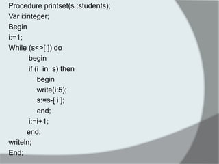 Procedure printset(s :students); 
Var i:integer; 
Begin 
i:=1; 
While (s<>[ ]) do 
begin 
if (i in s) then 
begin 
write(i:5); 
s:=s-[ i ]; 
end; 
i:=i+1; 
end; 
writeln; 
End; 
 