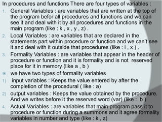 In procedures and functions There are four types of variables : 
1.General Variables : are variables that are written at the top of the program befor all procedures and functions and we can see it and deal with it by all procedures and functions in the main program (like : k , x , y , z) . 
2.Local Variables : are variables that are declared in the statements part within procedure or function and we can‟t see it and deal with it outside that procedures (like : i , x ) . 
3.Formality Variables : are variables that appear in the header of procedure or function and it is formality and is not reserved place for it in memory (like a , b ) 
 we have two types of formality variables 
1) input variables : Keeps the value entered by after the completion of the procedural ( like : a) 
2)output variables : Keeps the value obtained by the procedure. And we writes before it the reserved word (var) (like : b ) 
4.Actual Variables : are variables that main program pass it to procedure or function during a summons and it agree formality variables in number and type (like : k , z)  
