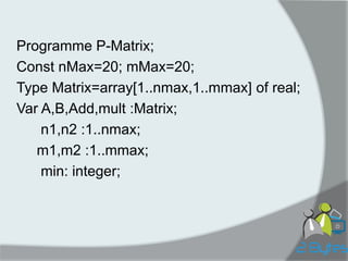 Programme P-Matrix; 
Const nMax=20; mMax=20; 
Type Matrix=array[1..nmax,1..mmax] of real; 
Var A,B,Add,mult :Matrix; 
n1,n2 :1..nmax; 
m1,m2 :1..mmax; 
min: integer;  