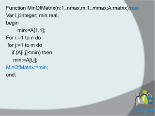 Function MinOfMatrix(n:1..nmax,m:1..mmax;A:matrix):real 
Var i,j:integer; min:real; 
begin 
min:=A[1,1]; 
For i:=1 to n do 
for j:=1 to m do 
if (A[i,j]<min) then 
min:=A[i,j]; 
MinOfMatrix:=min; 
end;  