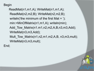 Begin 
ReadMat(n1,m1,A); WriteMat(n1,m1,A); 
ReadMat(n2,m2,B); WriteMat(n2,m2,B); 
writeln(„the minimum of the first Mat = ‟); 
min:=MinOfMatrix(n1,m1,A); writeln(min); 
Add_Tow_Matrix(n1.m1,n2,m2,A,B,n3,m3,Add); 
WriteMat(n3,m3,Add); 
Mult_Tow_Matrix(n1,n2,m1,m2,A,B, n3,m3,mult); 
WriteMat(n3,m3,mult); 
End;  