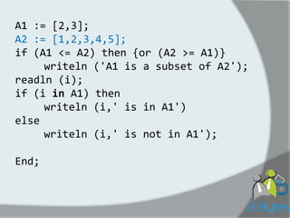 A1 := [2,3]; 
A2 := [1,2,3,4,5]; 
if (A1 <= A2) then {or (A2 >= A1)} 
writeln ('A1 is a subset of A2'); 
readln (i); 
if (i in A1) then 
writeln (i,' is in A1') 
else 
writeln (i,' is not in A1'); 
End;  