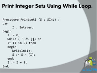 Print Integer Sets Using While Loop: 
Procedure PrintsetI (S : SInt) ; 
var 
I : Integer; 
Begin 
I := 0; 
While ( S <> []) do 
If (I in S) then 
begin 
Writeln(I); 
S := S – [I]; 
end; 
I := I + 1; 
End;  