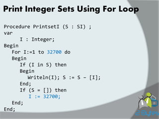 Print Integer Sets Using For Loop 
Procedure PrintsetI (S : SI) ; var I : Integer; Begin For I:=1 to 32700 do Begin If (I in S) then Begin Writeln(I); S := S – [I]; End; If (S = []) then I := 32700; End; End;  