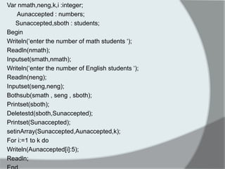 Var nmath,neng,k,i :integer; 
Aunaccepted : numbers; 
Sunaccepted,sboth : students; 
Begin 
Writeln(„enter the number of math students „); 
Readln(nmath); 
Inputset(smath,nmath); 
Writeln(„enter the number of English students „); 
Readln(neng); 
Inputset(seng,neng); 
Bothsub(smath , seng , sboth); 
Printset(sboth); 
Deletestd(sboth,Sunaccepted); 
Printset(Sunaccepted); 
setinArray(Sunaccepted,Aunaccepted,k); 
For i:=1 to k do 
Writeln(Aunaccepted[i]:5); 
Readln; 
End. 
 