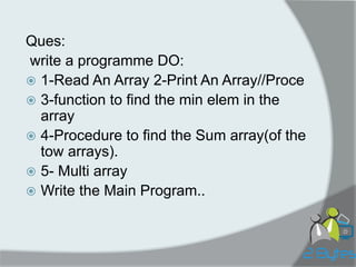 Ques: 
write a programme DO: 
1-Read An Array 2-Print An Array//Proce 
3-function to find the min elem in the array 
4-Procedure to find the Sum array(of the tow arrays). 
5- Multi array 
Write the Main Program..  