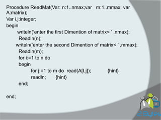 Procedure ReadMat(Var: n:1..nmax;var m:1..mmax; var A:matrix); 
Var i,j:integer; 
begin 
writeln(„enter the first Dimention of matrix< ‟ ,nmax); 
Readln(n); 
writeln(„enter the second Dimention of matrix< ‟ ,mmax); 
Readln(m); 
for i:=1 to n do 
begin 
for j:=1 to m do read(A[I,j]); {hint} 
readln; {hint} 
end; 
end;  