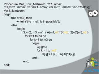 Procedure Mult_Tow_Matrix(n1,n2:1..nmax; m1,m2:1..mmax; var n3:1..nmax; var m3:1..mmax; var c:Matrix); 
Var i,j,k:integer; 
begin 
if(n1<>m2) then 
writeln(„the multi is impossible‟); 
else 
begin 
n3:=n2; m3:=m1; { A(m1,n1)*B(m2,n2)=C(m3,n3)} 
for i:=1 to n3 do 
for j:=1 to m3 do 
begin 
C[i,j]=0; 
for k:=1 to m2 
C[i.j]:= C[i.j] +A[i,k]*B[k,j]; 
end; 
end; 
end;  