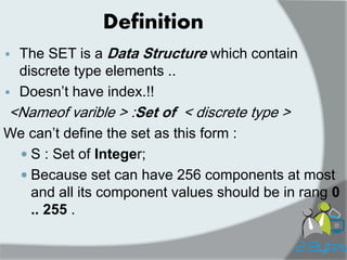 Definition 
The SET is a Data Structure which contain discrete type elements .. 
Doesn‟t have index.!! 
<Nameof varible > :Set of < discrete type > 
We can‟t define the set as this form : 
S : Set of Integer; 
Because set can have 256 components at most and all its component values should be in rang 0 .. 255 . 
 
