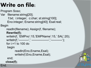 Write on file: 
Program Soso; 
Var filename:string[20]; 
f:txt; i:integer; c:char; st:string[100]; 
Eno:integer; Ename:string[40]; Esal:real; 
Begin 
readln(filename); Assign(f, filename); 
Rewrite(f); 
writeln(f, „EMPno‟:15,‟EMPName‟:15,‟ SAL‟:20); 
writeln(f,‟----------‟,‟ -----------------‟,‟-----------‟); 
for i:=1 to 100 do 
begin 
readln(Eno,Ename,Esal); 
writeln(f,Eno,Ename,Esal); 
end; 
close(f); 
End.  