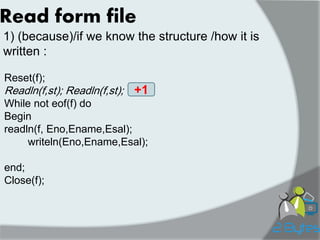 Read form file 
1) (because)/if we know the structure /how it is written : 
Reset(f); 
Readln(f,st); Readln(f,st); 
While not eof(f) do 
Begin 
readln(f, Eno,Ename,Esal); 
writeln(Eno,Ename,Esal); 
end; 
Close(f); 
+1  