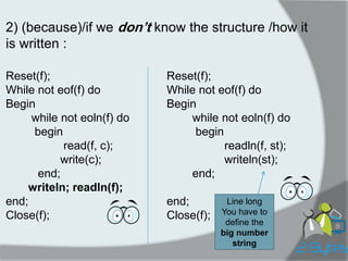 2) (because)/if we don’t know the structure /how it is written : 
Reset(f); 
While not eof(f) do 
Begin 
while not eoln(f) do 
begin 
read(f, c); 
write(c); 
end; 
writeln; readln(f); 
end; 
Close(f); 
Reset(f); 
While not eof(f) do 
Begin 
while not eoln(f) do 
begin 
readln(f, st); 
writeln(st); 
end; 
end; 
Close(f); 
Line long 
You have to define the big number string  