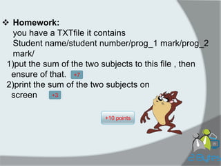 Homework: you have a TXTfile it contains Student name/student number/prog_1 mark/prog_2 mark/ 1)put the sum of the two subjects to this file , then ensure of that. 2)print the sum of the two subjects on screen 
+10 points 
+7 
+3  