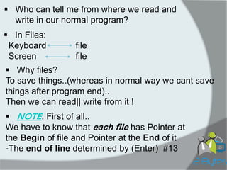 Who can tell me from where we read and write in our normal program? 
In Files: Keyboard file Screen file 
Why files? To save things..(whereas in normal way we cant save things after program end).. Then we can read|| write from it ! 
NOTE: First of all.. We have to know that each file has Pointer at the Begin of file and Pointer at the End of it -The end of line determined by (Enter) #13  