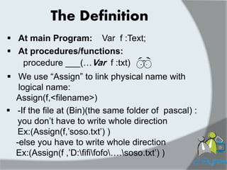 The Definition 
At main Program: 
Var f :Text; 
At procedures/functions: 
procedure ___(…Var f :txt) 
We use “Assign” to link physical name with logical name: Assign(f,<filename>) 
-If the file at (Bin)(the same folder of pascal) : you don‟t have to write whole direction Ex:(Assign(f,‟soso.txt‟) ) -else you have to write whole direction Ex:(Assign(f ,‟D:fififofo….soso.txt‟) )  