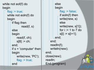while not eof(f) do 
begin 
flag := true; 
while not eoln(f) do 
begin 
if flag then 
read(f, s) 
else 
begin 
read(f, ch); 
s[8] := ch; 
end; 
if s = 'computer' then 
begin 
write(new, 'PC'); 
flag := true; 
end 
else 
begin 
flag := false; 
if eoln(f) then 
write(new, s) 
else 
write(new, s[1]); 
for i := 1 to 7 do 
s[i] := s[i+1]; 
end; 
end; 
readln(f); 
writeln(new); 
end; 
close(new); 
readln; 
End.{program}  