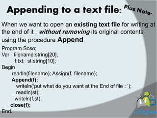 When we want to open an existing text file for writing at the end of it , without removing its original contents using the procedure Append 
Appending to a text file: 
Program Soso; 
Var filename:string[20]; 
f:txt; st:string[10]; 
Begin 
readln(filename); Assign(f, filename); 
Append(f); 
writeln(„put what do you want at the End of file : ‟); 
readln(st); 
writeln(f,st); 
close(f); 
End.  