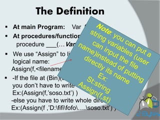 The Definition 
At main Program: 
Var f :TXT; 
At procedures/functions: 
procedure ___(…Var f :txt) 
We use “Assign” to link physical name with logical name: Assign(f,<filename>) 
-If the file at (Bin)(the same folder of pascal) : you don‟t have to write whole direction Ex:(Assign(f,‟soso.txt‟) ) -else you have to write whole direction Ex:(Assign(f ,‟D:fififofo….soso.txt‟) )  