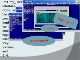 Unit my_unit1; 
Interface 
Const val=200; 
Var w : integer ; 
procedure swap(var x,y:integer); 
Implementation 
var temp :integer ; 
procedure swap(var x,y:integer); 
begin 
temp:=x; 
x:=y; 
y:=temp; 
end; 
End. 
Compilation 
Attention !!!  