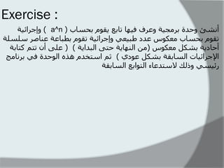 Exercise : 
أنشئ وحذة بشهج تٍ وعشف ف هٍا تابع قٌىم بحساب ) a^n ( وإجشائ تٍ 
تقىم بحساب هعكىس عذد طب عٍ وإجشائ تٍ تقىم بطباعت عناصش سلسلت 
أحاد تٌ بشكل هعكىس )هن النها تٌ حتى البذا تٌ ( ) على أن تتن كتابت 
الإجشائ اٍث السابقت بشكل عىدي ( ثن استخذم هزه الىحذة ف بشناهج 
سئ سٍ ورلك لاستذعاء التىابع السابقت 
 