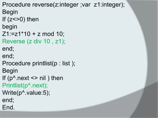 Procedure reverse(z:integer ;var z1:integer); 
Begin 
If (z<>0) then 
begin 
Z1:=z1*10 + z mod 10; 
Reverse (z div 10 , z1); 
end; 
end; 
Procedure printlist(p : list ); 
Begin 
If (p^.next <> nil ) then 
Printlist(p^.next); 
Write(p^.value:5); 
end; 
End. 
 