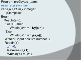 Program pro2bytes_team; 
uses recursion_unit; 
var a,n,z,z1,m,x,i:integer; 
p,temp:list; 
Begin 
Readln(a,n); 
If (n < 0) then 
Writeln(„a^n = „,1/y(a,n)) 
Else 
Writeln(„a^n = „,y(a,n)); 
Writeln(„ input positive number „); 
Readln(z); 
z1:=0; 
Reverse (z,z1); 
Writeln(„z1 = „,z1); 
 
