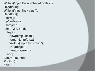 Writeln(„input the number of nodes „); 
Readln(m); 
Writeln(„input the value „); 
Readln(x); 
new(p); 
p^.value:=x; 
temp:=p; 
for i:=2 to m do 
begin 
new(temp^.next) ; 
temp:=temp^.next; 
Writeln(„input the value „); 
Readln(x); 
temp^.value:=x; 
end; 
temp^.next:=nil; 
Printlist(p); 
End. 
 