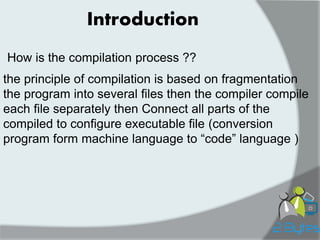 Introduction 
How is the compilation process ?? 
the principle of compilation is based on fragmentation the program into several files then the compiler compile 
each file separately then Connect all parts of the compiled to configure executable file (conversion program form machine language to “code” language ) 
 